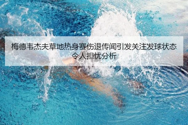梅德韦杰夫草地热身赛伤退传闻引发关注发球状态令人担忧分析
