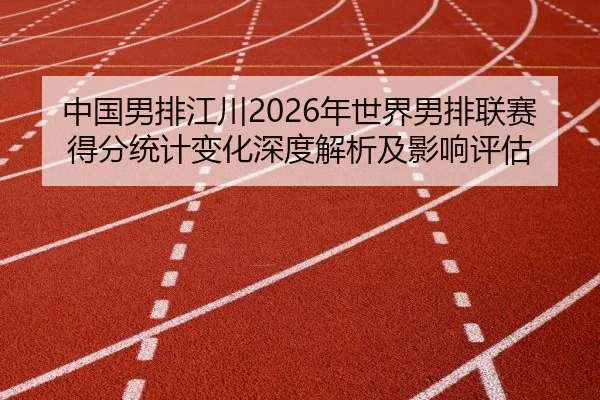 中国男排江川2026年世界男排联赛得分统计变化深度解析及影响评估