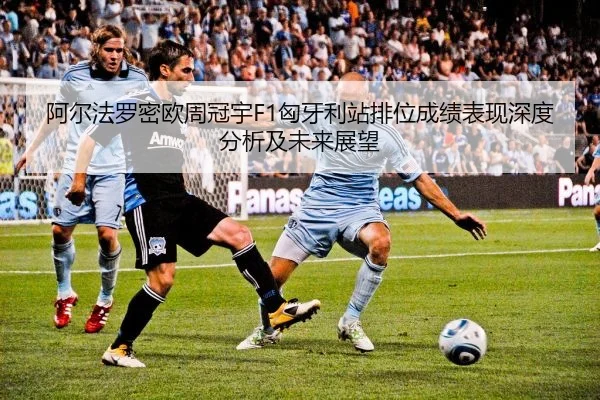 阿尔法罗密欧周冠宇F1匈牙利站排位成绩表现深度分析及未来展望
